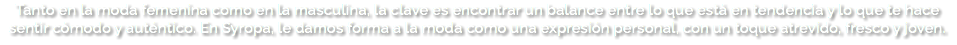 Tanto en la moda femenina como en la masculina, la clave es encontrar un balance entre lo que está en tendencia y lo que te hace sentir cómodo y auténtico. En Syropa, le damos forma a la moda como una expresión personal, con un toque atrevido, fresco y joven. 